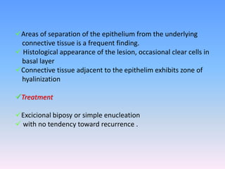 Areas of separation of the epithelium from the underlying
connective tissue is a frequent finding.
 Histological appearance of the lesion, occasional clear cells in
basal layer
Connective tissue adjacent to the epithelim exhibits zone of
hyalinization
Treatment
Excicional biposy or simple enucleation
 with no tendency toward recurrence .
 
