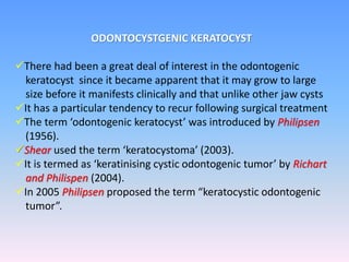 ODONTOCYSTGENIC KERATOCYST
There had been a great deal of interest in the odontogenic
keratocyst since it became apparent that it may grow to large
size before it manifests clinically and that unlike other jaw cysts
It has a particular tendency to recur following surgical treatment
The term ‘odontogenic keratocyst’ was introduced by Philipsen
(1956).
Shear used the term ‘keratocystoma’ (2003).
It is termed as ‘keratinising cystic odontogenic tumor’ by Richart
and Philispen (2004).
In 2005 Philipsen proposed the term “keratocystic odontogenic
tumor”.
 