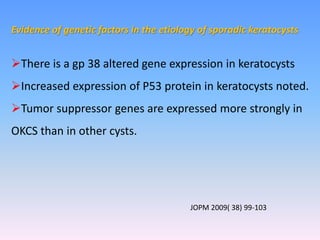 Evidence of genetic factors in the etiology of sporadic keratocysts
There is a gp 38 altered gene expression in keratocysts
Increased expression of P53 protein in keratocysts noted.
Tumor suppressor genes are expressed more strongly in
OKCS than in other cysts.
JOPM 2009( 38) 99-103
 