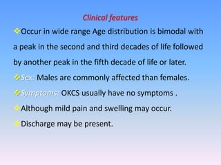 Clinical features
Occur in wide range Age distribution is bimodal with
a peak in the second and third decades of life followed
by another peak in the fifth decade of life or later.
Sex: Males are commonly affected than females.
Symptoms: OKCS usually have no symptoms .
Although mild pain and swelling may occur.
Discharge may be present.
 