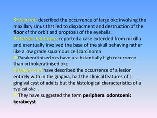 Voorsmit described the occurrence of large okc involving the
maxillary sinus that led to displacment and destruction of the
floor of thr orbit and proptosis of the eyeballs.
Patride and towers reported a case extended from maxilla
and eventually involved the base of the skull behaving rather
like a low grade squamous cell carcinoma
Parakeratinised oks have a substantially high recurrence
than orthokeratinised okc
Dayan et al have described the occurrence of a lesion
entirely with in the gingiva, had the clinical features of a
gingival cyst of adults but the histological characteristics of a
typical okc .
They have suggested the term peripheral odontoenic
keratocyst
 