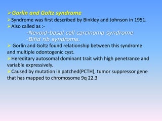 Gorlin and Goltz syndrome
Syndrome was first described by Binkley and Johnson in 1951.
Also called as :-
-Nevoid-basal cell carcinoma syndrome
-Bifid rib syndrome.
 Gorlin and Goltz found relationship between this syndrome
and multiple odontogenic cyst.
Hereditary autosomal dominant trait with high penetrance and
variable expressively.
Caused by mutation in patched(PCTH), tumor suppressor gene
that has mapped to chromosome 9q 22.3
 