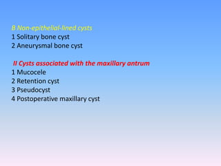 B Non-epithelial-lined cysts
1 Solitary bone cyst
2 Aneurysmal bone cyst
II Cysts associated with the maxillary antrum
1 Mucocele
2 Retention cyst
3 Pseudocyst
4 Postoperative maxillary cyst
 