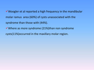 Woogler et al reported a high frequency in the mandibular
molar ramus area (60%) of cysts unassociated with the
syndrome than those with (44%).
Where as more syndrome (21%)than non syndrome
cysts(11%)occurred in the maxillary molar region.
 