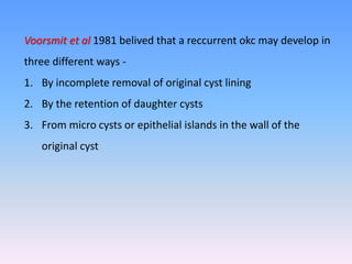 Voorsmit et al 1981 belived that a reccurrent okc may develop in
three different ways -
1. By incomplete removal of original cyst lining
2. By the retention of daughter cysts
3. From micro cysts or epithelial islands in the wall of the
original cyst
 