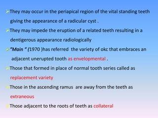 They may occur in the periapical region of the vital standing teeth
giving the appearance of a radicular cyst .
They may impede the eruption of a related teeth resulting in a
dentigerous appearance radiologically
“Main “ (1970 )has referred the variety of okc that embraces an
adjacent unerupted tooth as envelopmental .
Those that formed in place of normal tooth series called as
replacement variety
Those in the ascending ramus are away from the teeth as
extraneous
Those adjacent to the roots of teeth as collateral
 
