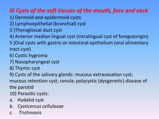 III Cysts of the soft tissues of the mouth, face and neck
1) Dermoid and epidermoid cysts
2) Lymphoepithelial (branchial) cyst
3 )Thyroglossal duct cyst
4) Anterior median lingual cyst (intralingual cyst of foregutorigin)
5 )Oral cysts with gastric or intestinal epithelium (oral alimentary
tract cyst)
6) Cystic hygroma
7) Nasopharyngeal cyst
8) Thymic cyst
9) Cysts of the salivary glands: mucous extravasation cyst;
mucous retention cyst; ranula; polycystic (dysgenetic) disease of
the parotid
10) Parasitic cysts:
a. Hydatid cyst
b. Cysticercus cellulosae
c. Trichinosis
 
