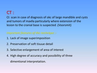CT :
Ct scan in case of diagnosis of okc of large mandible and cysts
and tumors of maxlla particularly where extension of the
lesion to the cranial base is suspected .(Voorsmit)
Important features of this technique :-
1. Lack of image superimposition
2. Preservation of soft tisuue detail
3. Selective enlargement of area of interest
4. High degree of accuracy and possibility of three
dimentional interpretation.
 
