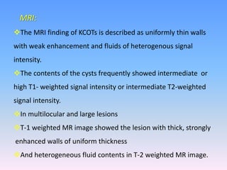 MRI:
The MRI finding of KCOTs is described as uniformly thin walls
with weak enhancement and fluids of heterogenous signal
intensity.
The contents of the cysts frequently showed intermediate or
high T1- weighted signal intensity or intermediate T2-weighted
signal intensity.
In multilocular and large lesions
T-1 weighted MR image showed the lesion with thick, strongly
enhanced walls of uniform thickness
And heterogeneous fluid contents in T-2 weighted MR image.
 