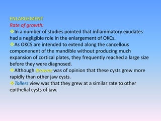 ENLARGEMENT
Rate of growth:
In a number of studies pointed that inflammatory exudates
had a negligible role in the enlargement of OKCs.
As OKCS are intended to extend along the cancellous
componenent of the mandible without producing much
expansion of cortical plates, they frequently reached a large size
before they were diagnosed.
Although Browne was of opinion that these cysts grew more
rapidly than other jaw cysts.
Tollers view was that they grew at a similar rate to other
epithelial cysts of jaw.
 
