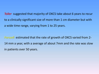Toller suggested that majority of OKCS take about 6 years to recur
to a clinically significant size of more than 1 cm diameter but with
a wide time range, varying from 1 to 25 years.
Forssell estimated that the rate of growth of OKCS varied from 2-
14 mm a year, with a average of about 7mm and the rate was slow
in patients over 50 years.
 
