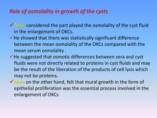 Role of osmolality in growth of the cysts
Toller considered the part played the osmolality of the cyst fluid
in the enlargement of OKCs.
He showed that there was statistically significant difference
between the mean osmolality of the OKCs compared with the
mean serum osmolality .
He suggested that osmotic differences between sera and cyst
fluids were not directly related to proteins in cyst fluids and may
be the result of the liberation of the products of cell lysis which
may not be proteins.
Main on the other hand, felt that mural growth in the form of
epithelial proliferation was the essential process involved in the
enlargement of OKCs
 