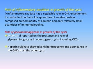 Role of inflammatory exudates in growth of the cysts
Inflammatory exudate has a negligible role in OKC enlargement.
Its cavity fluid contains low quantities of soluble protein,
composed predominantly of albumin and only relatively small
quantities of immunoglobulins.
Role of glycosaminoglycans in growth of the cysts
Smith et al reported on the presence and role of
glycosaminoglycans in odontogenic cysts, including OKCs.
Heparin sulphate showed a higher frequency and abundance in
the OKCs than the other cysts.
 