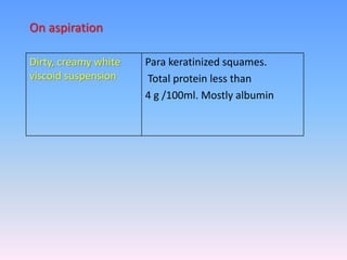 Dirty, creamy white
viscoid suspension
Para keratinized squames.
Total protein less than
4 g /100ml. Mostly albumin
On aspiration
 