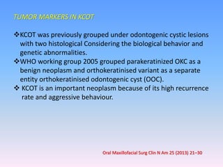 TUMOR MARKERS IN KCOT
KCOT was previously grouped under odontogenic cystic lesions
with two histological Considering the biological behavior and
genetic abnormalities.
WHO working group 2005 grouped parakeratinized OKC as a
benign neoplasm and orthokeratinised variant as a separate
entity orthokeratinised odontogenic cyst (OOC).
 KCOT is an important neoplasm because of its high recurrence
rate and aggressive behaviour.
Oral Maxillofacial Surg Clin N Am 25 (2013) 21–30
 