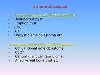 DIFFERENTIAL DIAGNOSIS
• In case of unilocular Radiolucencies –
• Dentigerous cyst.
• Eruption cyst.
• COC.
• AOT.
• Unicystic ameloblastoma etc.
In case of multilocular Radiolucencies –
• Conventional ameloblastoma
• CEOT
• Central giant cell granuloma,
• Aneurysmal bone cyst etc.
 