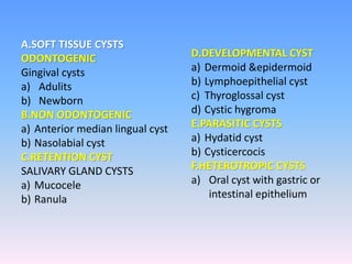 A.SOFT TISSUE CYSTS
ODONTOGENIC
Gingival cysts
a) Adulits
b) Newborn
B.NON ODONTOGENIC
a) Anterior median lingual cyst
b) Nasolabial cyst
C.RETENTION CYST
SALIVARY GLAND CYSTS
a) Mucocele
b) Ranula
D.DEVELOPMENTAL CYST
a) Dermoid &epidermoid
b) Lymphoepithelial cyst
c) Thyroglossal cyst
d) Cystic hygroma
E.PARASITIC CYSTS
a) Hydatid cyst
b) Cysticercocis
F.HETEROTROPIC CYSTS
a) Oral cyst with gastric or
intestinal epithelium
 