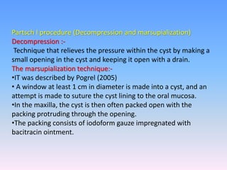 Partsch I procedure (Decompression and marsupialization)
Decompression :-
Technique that relieves the pressure within the cyst by making a
small opening in the cyst and keeping it open with a drain.
The marsupialization technique:-
•IT was described by Pogrel (2005)
• A window at least 1 cm in diameter is made into a cyst, and an
attempt is made to suture the cyst lining to the oral mucosa.
•In the maxilla, the cyst is then often packed open with the
packing protruding through the opening.
•The packing consists of iodoform gauze impregnated with
bacitracin ointment.
 