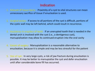 1. Amount of tissue injury : Proximity of a cyst to vital structures can mean
unnecessary sacrifice of tissue if enucleation is used.
2. Surgical access : If access to all portions of the cyst is difficult, portions of
the cystic wall may be left behind, which could result in recurrence.
3. Assistance in eruption of teeth : If an unerupted tooth that is needed in the
dental arch is involved with the cyst (i.e., a dentigerous cyst),
marsupialization may allow its continued eruption into the oral cavity
4. Extent of surgery : Marsupialization is a reasonable alternative to
enucleation, because it is simple and may be less stressful for the patient
5. Size of cyst : In very large cysts, a risk of jaw fracture during enucleation is
possible. It may be better to marsupialize the cyst and defer enucleation
until after considerable bone fill has occurred.
Indication
 