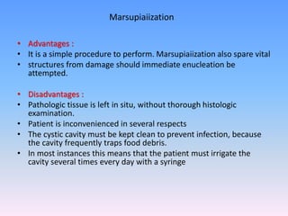 • Advantages :
• It is a simple procedure to perform. Marsupiaiization also spare vital
• structures from damage should immediate enucleation be
attempted.
• Disadvantages :
• Pathologic tissue is left in situ, without thorough histologic
examination.
• Patient is inconvenienced in several respects
• The cystic cavity must be kept clean to prevent infection, because
the cavity frequently traps food debris.
• In most instances this means that the patient must irrigate the
cavity several times every day with a syringe
Marsupiaiization
 