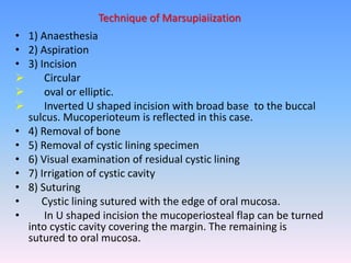 • 1) Anaesthesia
• 2) Aspiration
• 3) Incision
 Circular
 oval or elliptic.
 Inverted U shaped incision with broad base to the buccal
sulcus. Mucoperioteum is reflected in this case.
• 4) Removal of bone
• 5) Removal of cystic lining specimen
• 6) Visual examination of residual cystic lining
• 7) Irrigation of cystic cavity
• 8) Suturing
• Cystic lining sutured with the edge of oral mucosa.
• In U shaped incision the mucoperiosteal flap can be turned
into cystic cavity covering the margin. The remaining is
sutured to oral mucosa.
Technique of Marsupiaiization
 