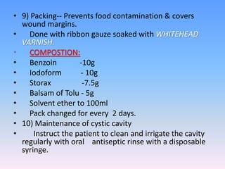 • 9) Packing-- Prevents food contamination & covers
wound margins.
• Done with ribbon gauze soaked with WHITEHEAD
VARNISH.
• COMPOSTION:
• Benzoin -10g
• Iodoform - 10g
• Storax -7.5g
• Balsam of Tolu - 5g
• Solvent ether to 100ml
• Pack changed for every 2 days.
• 10) Maintenance of cystic cavity
• Instruct the patient to clean and irrigate the cavity
regularly with oral antiseptic rinse with a disposable
syringe.
 