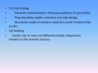 • 11) Use of plug
• Prevents contamination. Preserves patency of cyst orifice.
• Plug should be stable, retentive and safe design.
• Should be made of resilient material ( avoid irritation) like
acrylic.
• 12) Healing
• Cavity may or may not obliterate totally. Depression
remains in the alveolar process.
 