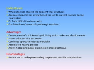 Indications
When bone has covered the adjacent vital structures
Adequate bone fill has strengthened the jaw to prevent fracture during
enucleation
Pt. finds difficult to clean cavity
For detection of any occult pathologic condition
Advantages
Development of a thickened cystic lining which makes enucleation easier
Spares adjacent vital structures
Combined approach reduces morbidity
Accelerated healing process
Allows histopathological examination of residual tissue
Disadvantages
Patient has to undergo secondary surgery and possible complications
 