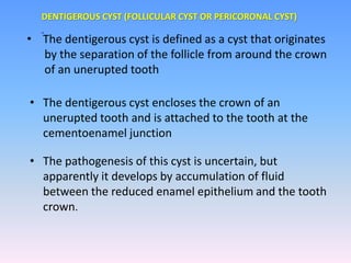 • The dentigerous cyst is defined as a cyst that originates
by the separation of the follicle from around the crown
of an unerupted tooth
• The dentigerous cyst encloses the crown of an
unerupted tooth and is attached to the tooth at the
cementoenamel junction
• The pathogenesis of this cyst is uncertain, but
apparently it develops by accumulation of fluid
between the reduced enamel epithelium and the tooth
crown.
DENTIGEROUS CYST (FOLLICULAR CYST OR PERICORONAL CYST)
 