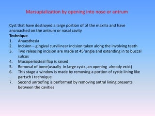 Cyst that have destroyed a large portion of of the maxilla and have
ancroached on the antrum or nasal cavity
Technique
1. Anaesthesia
2. Incision – gingival curvilinear incision taken along the involving teeth
3. Two releasing incision are made at 45°angle and extending in to buccal
sulcus
4. Mucoperiosteal flap is raised
5. Removal of bone(usually in large cysts ,an opening already exist)
6. This stage a window is made by removing a portion of cystic lining like
partsch I technique
7. Second unroofing is performed by removing antral lining presents
between the cavities
Marsupialization by opening into nose or antrum
 