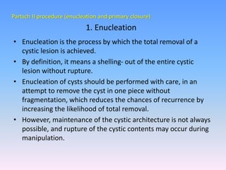 Partsch II procedure (enucleation and primary closure)
• Enucleation is the process by which the total removal of a
cystic lesion is achieved.
• By definition, it means a shelling- out of the entire cystic
lesion without rupture.
• Enucleation of cysts should be performed with care, in an
attempt to remove the cyst in one piece without
fragmentation, which reduces the chances of recurrence by
increasing the likelihood of total removal.
• However, maintenance of the cystic architecture is not always
possible, and rupture of the cystic contents may occur during
manipulation.
1. Enucleation
 