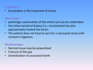 Indications :
• Enucleation is the treatment of choice
Advantages :
• pathologic examination of the entire cyst can be undertaken
• the initial excisional biopsy (i.e., enucleation) has also
appropriately treated the lesion.
• The patient does not have to care for a marsupial cavity with
constant irrigations.
Disadvantages
• Normal tissue may be jeopardized
• Fracture of the jaw
• Devitalization of associated teeth
 