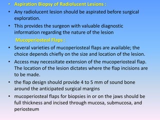 • Aspiration Biopsy of Radiolucent Lesions :
• Any radiolucent lesion should be aspirated before surgical
exploration.
• This provides the surgeon with valuable diagnostic
information regarding the nature of the lesion
Mucoperiosteal Flaps :
• Several varieties of mucoperiosteal flaps are available; the
choice depends chiefly on the size and location of the lesion.
• Access may necessitate extension of the mucoperiosteal flap.
The location of the lesion dictates where the flap incisions are
to be made.
• the flap design should provide 4 to 5 mm of sound bone
around the anticipated surgical margins
• mucoperiosteal flaps for biopsies in or on the jaws should be
full thickness and incised through mucosa, submucosa, and
periosteum
 