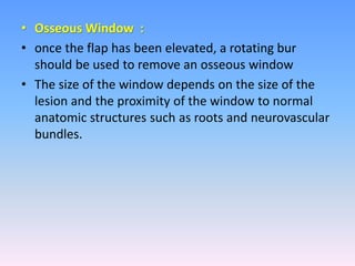 • Osseous Window :
• once the flap has been elevated, a rotating bur
should be used to remove an osseous window
• The size of the window depends on the size of the
lesion and the proximity of the window to normal
anatomic structures such as roots and neurovascular
bundles.
 