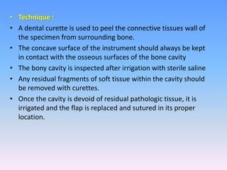 • Technique :
• A dental curette is used to peel the connective tissues wall of
the specimen from surrounding bone.
• The concave surface of the instrument should always be kept
in contact with the osseous surfaces of the bone cavity
• The bony cavity is inspected after irrigation with sterile saline
• Any residual fragments of soft tissue within the cavity should
be removed with curettes.
• Once the cavity is devoid of residual pathologic tissue, it is
irrigated and the flap is replaced and sutured in its proper
location.
 