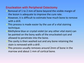 Enucleation with Peripheral Ostectomy
Removal of 1 to 2 mm of bone beyond the visible margin of
the lesion is adequate to improve the cure rate.
However, it is difficult to estimate how much bone to remove
with a drill.
This process is made easier by the use of a vital staining
technique.
Methylene blue or crystal violet (or any other vital stain) can
be painted on the bony walls of the enucleated cyst and
allowed to penetrate into the bone.
The cavity is then washed out and any bone retaining the
stain is removed with a drill .
This process usually removes around 2mm of bone in the
marrow and about 1 mm of cortical bone.
 