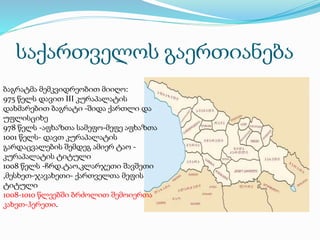 საქართველოს გაერთიანება
ბაგრატმა მემკვიდრეობით მიიღო:
975 წელს დავით III კურაპალატის
დახმარებით ბაგრატი -შიდა ქართლი და
უფლისციხე
978 წელს -აფხაზთა სამეფო-მეფე აფხაზთა
1001 წელს- დავთ კურაპალატის
გარდაცვალების შემდეგ ამიერ ტაო -
კურაპალატის ტიტული
1008 წელს -ჩრდ.ტაო,კლარჯეთი შავშეთი
,მესხეთ-ჯავახეთი- ქართველთა მეფის
ტიტული
1008-1010 წლეებში ბრძოლით შემოიერთა
კახეთ-ჰერეთი.
 