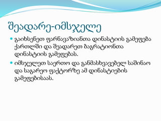 შეადარე-იმსჯელე
 გაიხსენეთ ფარნავაზიანთა დინასტიის გამეფება
ქართლში და შეადარეთ ბაგრატიონთა
დინასტიის გამეფებას.
 იმსჯელეთ საერთო და განმასხვავებელ საშინაო
და საგარეო ფაქტორზე ამ დინასტიების
გამეფებისაას.
 