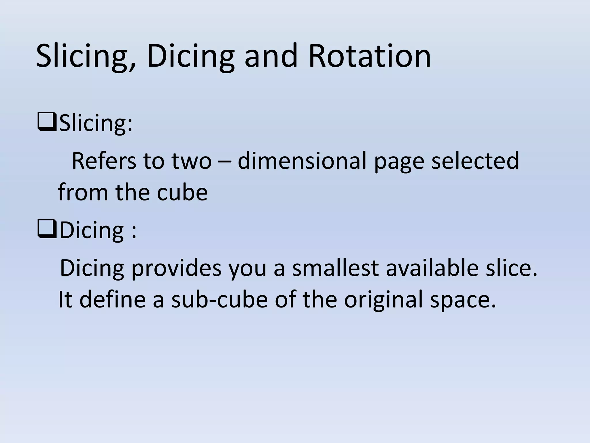Slicing, Dicing and Rotation
Slicing:
Refers to two – dimensional page selected
from the cube
Dicing :
Dicing provides you a smallest available slice.
It define a sub-cube of the original space.
 