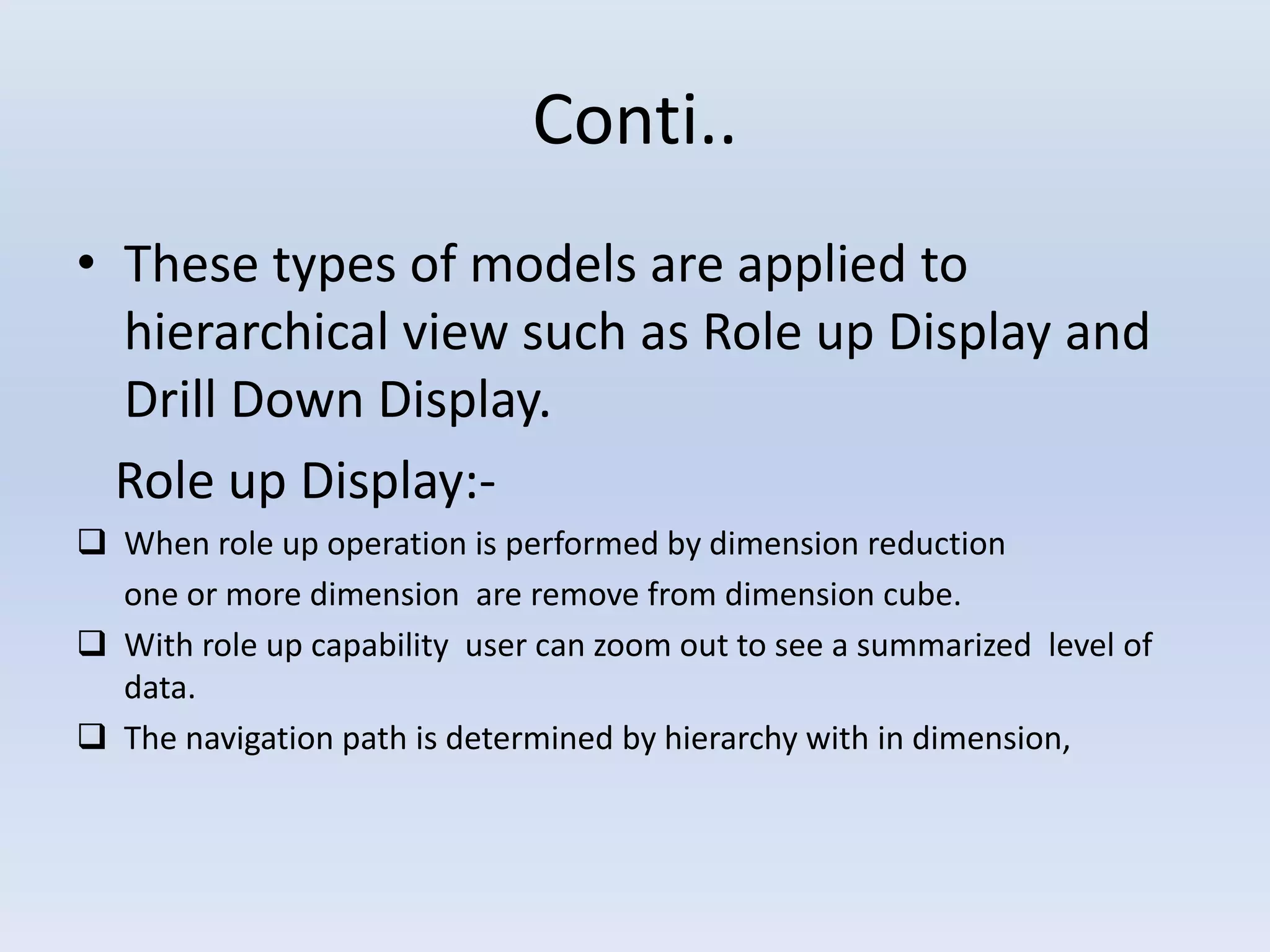 Conti..
• These types of models are applied to
hierarchical view such as Role up Display and
Drill Down Display.
Role up Display:-
 When role up operation is performed by dimension reduction
one or more dimension are remove from dimension cube.
 With role up capability user can zoom out to see a summarized level of
data.
 The navigation path is determined by hierarchy with in dimension,
 