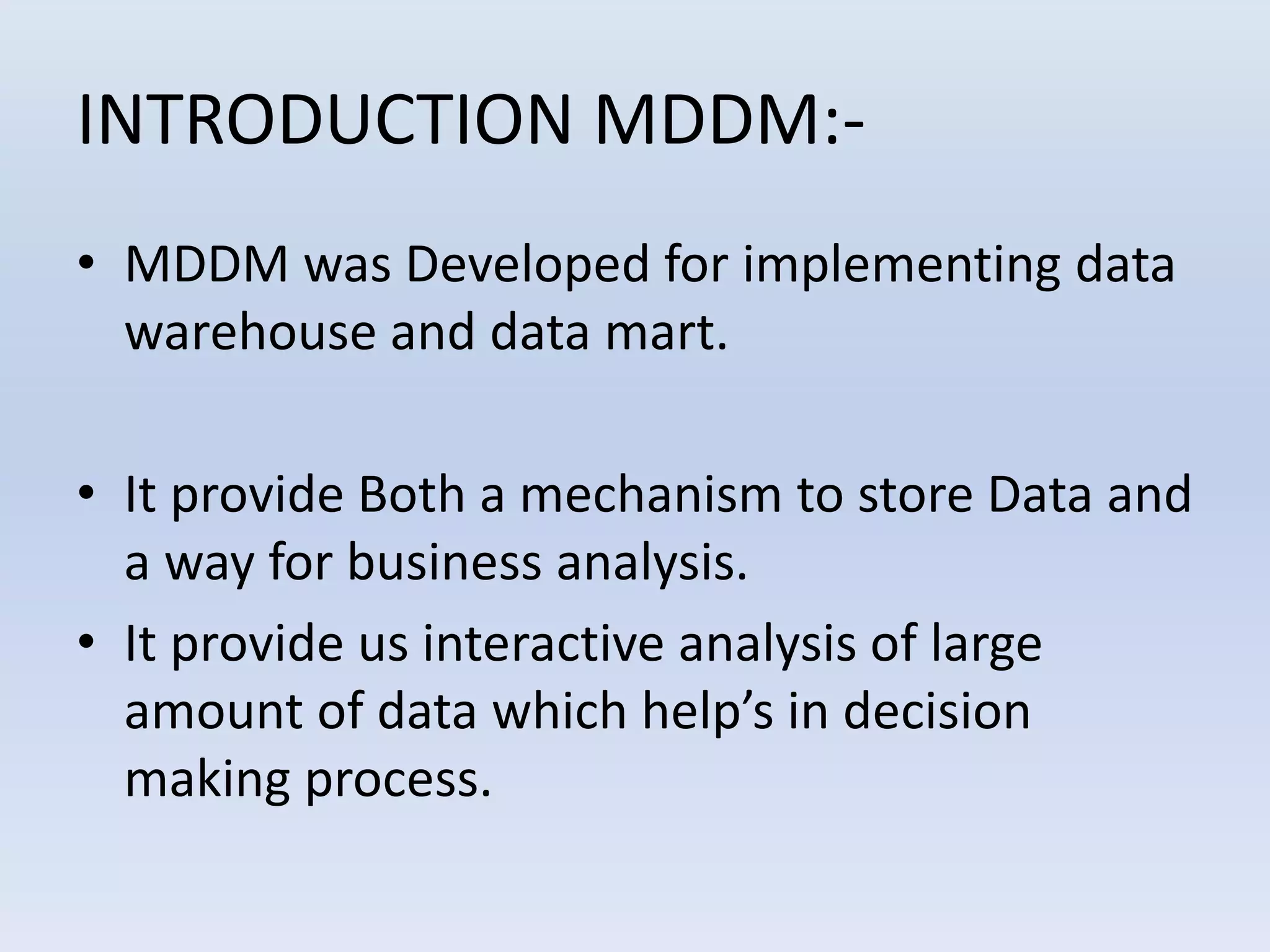 INTRODUCTION MDDM:-
• MDDM was Developed for implementing data
warehouse and data mart.
• It provide Both a mechanism to store Data and
a way for business analysis.
• It provide us interactive analysis of large
amount of data which help’s in decision
making process.
 