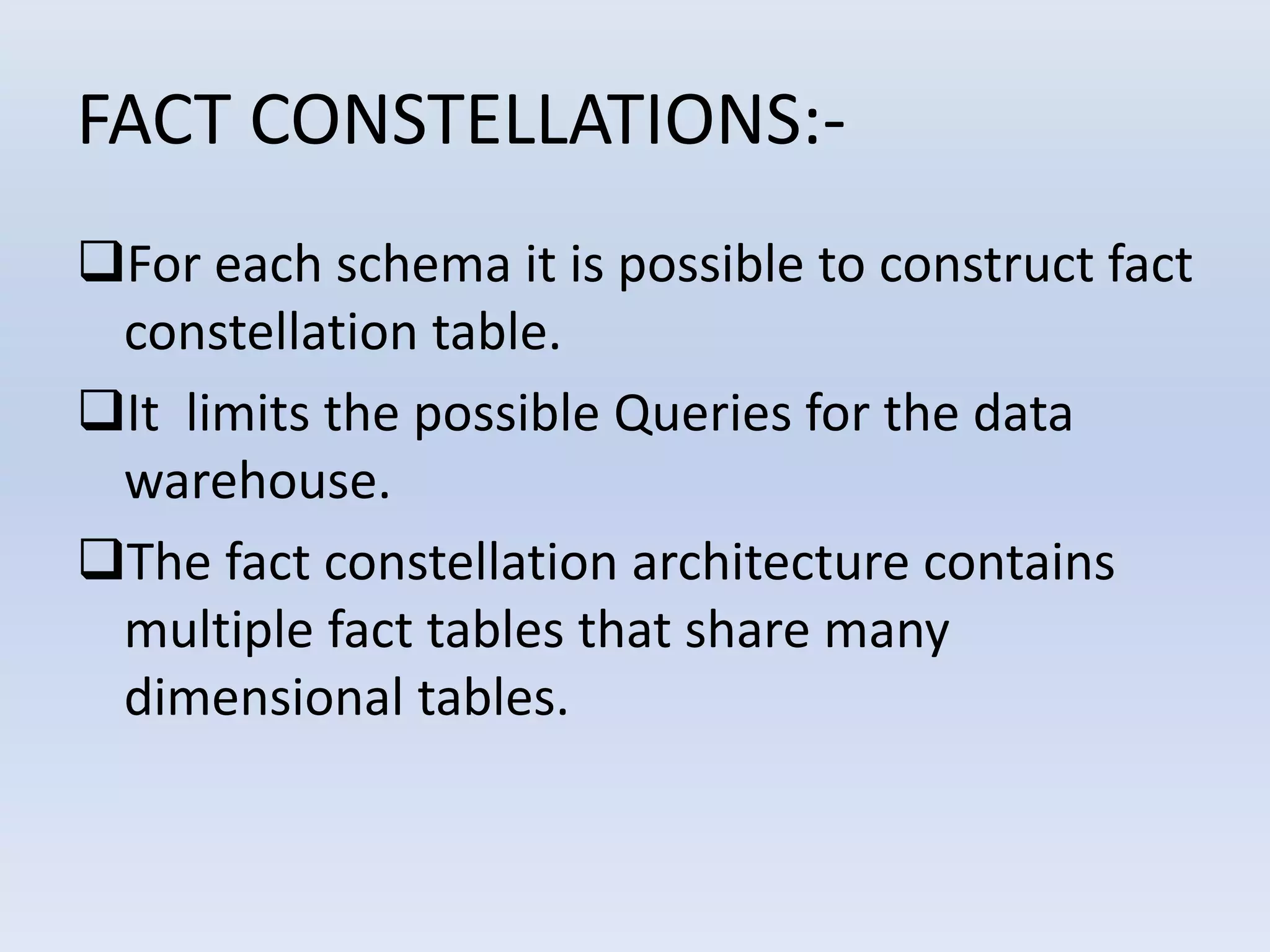 FACT CONSTELLATIONS:-
For each schema it is possible to construct fact
constellation table.
It limits the possible Queries for the data
warehouse.
The fact constellation architecture contains
multiple fact tables that share many
dimensional tables.
 
