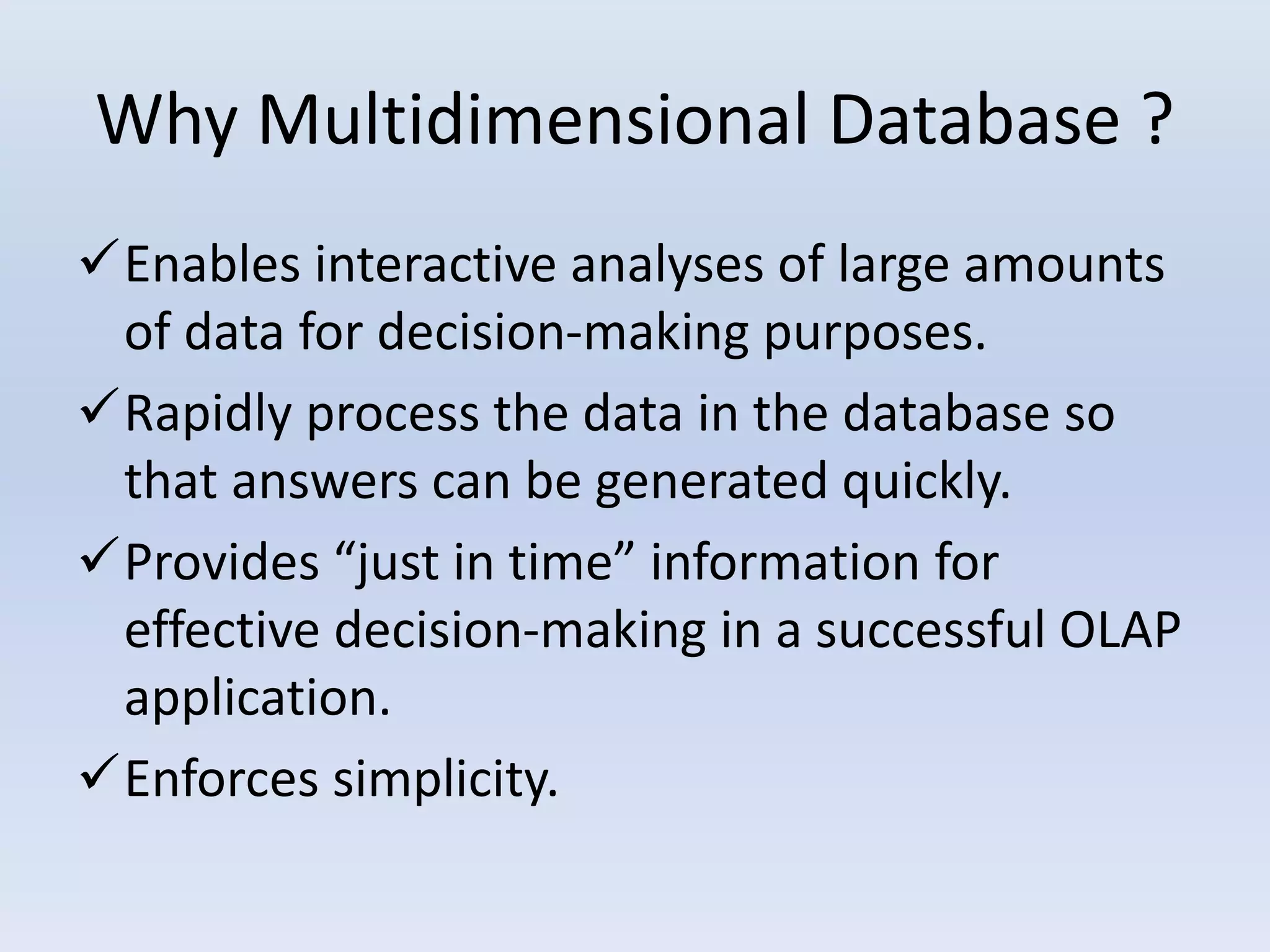 Why Multidimensional Database ?
Enables interactive analyses of large amounts
of data for decision-making purposes.
Rapidly process the data in the database so
that answers can be generated quickly.
Provides “just in time” information for
effective decision-making in a successful OLAP
application.
Enforces simplicity.
 