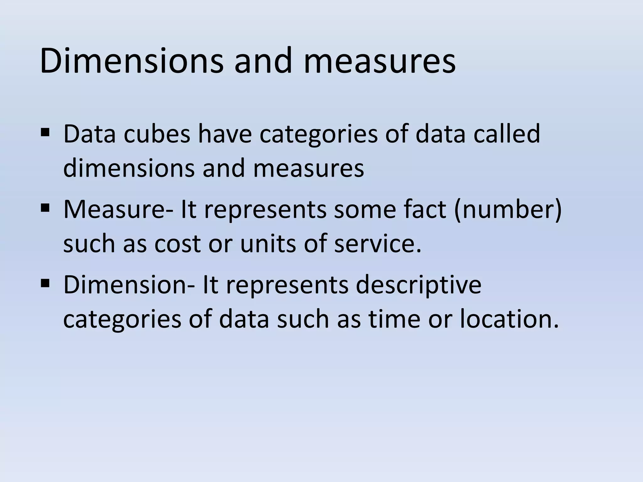 Dimensions and measures
 Data cubes have categories of data called
dimensions and measures
 Measure- It represents some fact (number)
such as cost or units of service.
 Dimension- It represents descriptive
categories of data such as time or location.
 