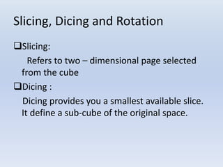 Slicing, Dicing and Rotation
Slicing:
Refers to two – dimensional page selected
from the cube
Dicing :
Dicing provides you a smallest available slice.
It define a sub-cube of the original space.
 