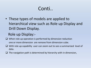 Conti..
• These types of models are applied to
hierarchical view such as Role up Display and
Drill Down Display.
Role up Display:-
 When role up operation is performed by dimension reduction
one or more dimension are remove from dimension cube.
 With role up capability user can zoom out to see a summarized level of
data.
 The navigation path is determined by hierarchy with in dimension,
 