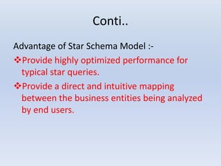 Conti..
Advantage of Star Schema Model :-
Provide highly optimized performance for
typical star queries.
Provide a direct and intuitive mapping
between the business entities being analyzed
by end users.
 