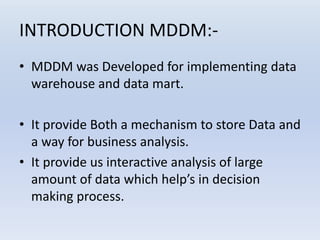 INTRODUCTION MDDM:-
• MDDM was Developed for implementing data
warehouse and data mart.
• It provide Both a mechanism to store Data and
a way for business analysis.
• It provide us interactive analysis of large
amount of data which help’s in decision
making process.
 