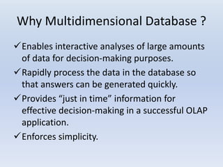 Why Multidimensional Database ?
Enables interactive analyses of large amounts
of data for decision-making purposes.
Rapidly process the data in the database so
that answers can be generated quickly.
Provides “just in time” information for
effective decision-making in a successful OLAP
application.
Enforces simplicity.
 