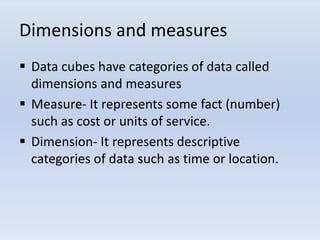 Dimensions and measures
 Data cubes have categories of data called
dimensions and measures
 Measure- It represents some fact (number)
such as cost or units of service.
 Dimension- It represents descriptive
categories of data such as time or location.
 